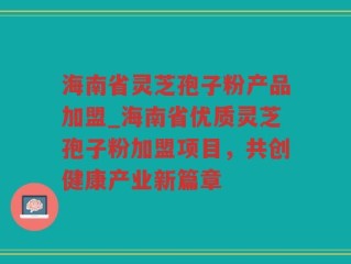 海南省灵芝孢子粉产品加盟_海南省优质灵芝孢子粉加盟项目，共创健康产业新篇章