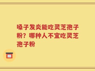 嗓子发炎能吃灵芝孢子粉？哪种人不宜吃灵芝孢子粉