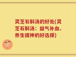 灵芝石斛汤的好处(灵芝石斛汤：益气补血、养生提神的好选择)