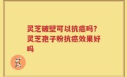 灵芝破壁可以抗癌吗？灵芝孢子粉抗癌效果好吗