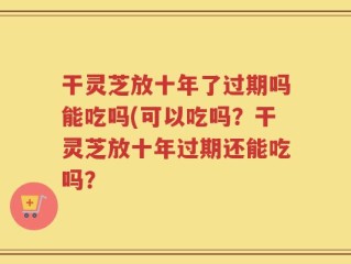 干灵芝放十年了过期吗能吃吗(可以吃吗？干灵芝放十年过期还能吃吗？