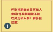 怀孕初期能吃灵芝和人参吗(怀孕初期能不能吃灵芝和人参？解答在这里)