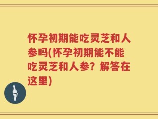 怀孕初期能吃灵芝和人参吗(怀孕初期能不能吃灵芝和人参？解答在这里)