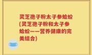 灵芝孢子粉太子参蛤蚧(灵芝孢子粉和太子参蛤蚧——营养健康的完美组合)