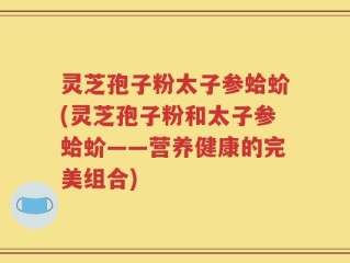 灵芝孢子粉太子参蛤蚧(灵芝孢子粉和太子参蛤蚧——营养健康的完美组合)