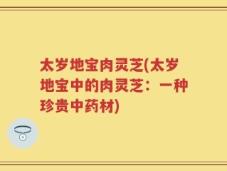 太岁地宝肉灵芝(太岁地宝中的肉灵芝：一种珍贵中药材)
