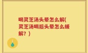 喝灵芝汤头晕怎么解(灵芝汤喝后头晕怎么缓解？)