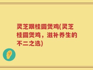 灵芝跟桂圆煲鸡(灵芝桂圆煲鸡，滋补养生的不二之选)