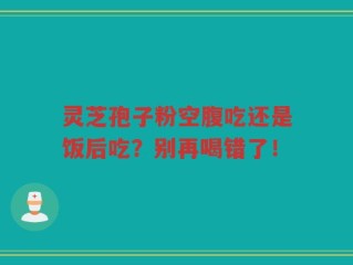 灵芝孢子粉空腹吃还是饭后吃？别再喝错了！