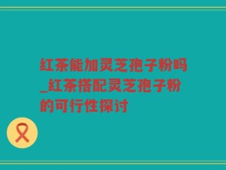红茶能加灵芝孢子粉吗_红茶搭配灵芝孢子粉的可行性探讨