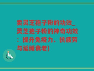 卖灵芝孢子粉的功效_灵芝孢子粉的神奇功效：提升免疫力、抗疲劳与延缓衰老)