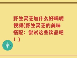 野生灵芝加什么好喝呢视频(野生灵芝的美味搭配：尝试这些饮品吧！)