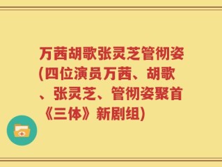 万茜胡歌张灵芝管彻姿(四位演员万茜、胡歌、张灵芝、管彻姿聚首《三体》新剧组)