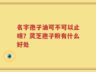 名字孢子油可不可以止咳？灵芝孢子粉有什么好处