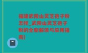 福建武陵山灵芝孢子粉怎样_武陵山灵芝孢子粉的全新解读与应用指南)