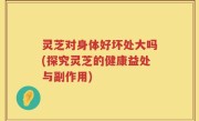 灵芝对身体好坏处大吗(探究灵芝的健康益处与副作用)