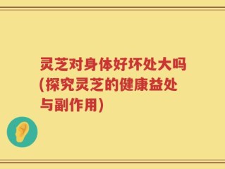 灵芝对身体好坏处大吗(探究灵芝的健康益处与副作用)