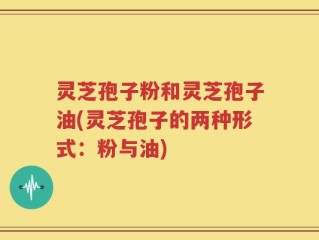 灵芝孢子粉和灵芝孢子油(灵芝孢子的两种形式：粉与油)