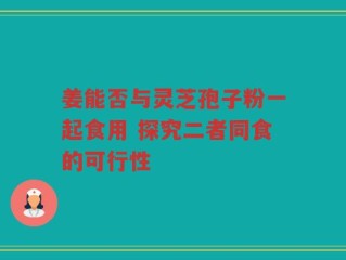 姜能否与灵芝孢子粉一起食用 探究二者同食的可行性