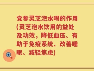 党参灵芝泡水喝的作用(灵芝泡水饮用的益处及功效，降低血压、有助于免疫系统、改善睡眠、减轻焦虑)
