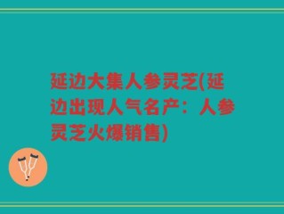 延边大集人参灵芝(延边出现人气名产：人参灵芝火爆销售)