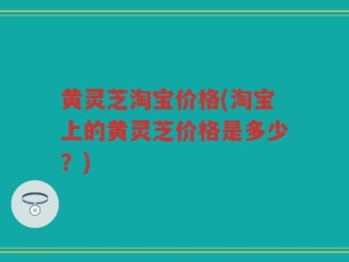 黄灵芝淘宝价格(淘宝上的黄灵芝价格是多少？)