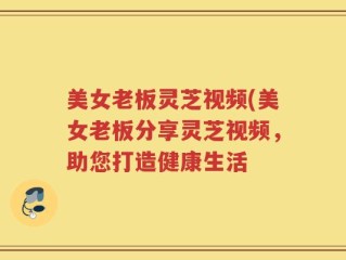 美女老板灵芝视频(美女老板分享灵芝视频，助您打造健康生活