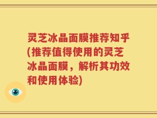 灵芝冰晶面膜推荐知乎(推荐值得使用的灵芝冰晶面膜，解析其功效和使用体验)