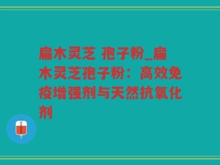 扁木灵芝 孢子粉_扁木灵芝孢子粉：高效免疫增强剂与天然抗氧化剂