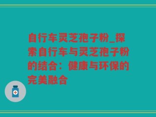 自行车灵芝孢子粉_探索自行车与灵芝孢子粉的结合：健康与环保的完美融合