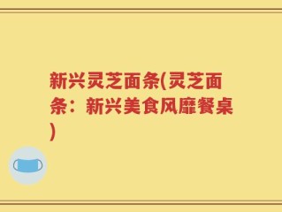 新兴灵芝面条(灵芝面条：新兴美食风靡餐桌)
