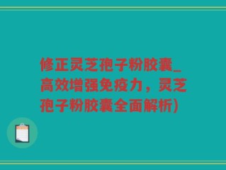 修正灵芝孢子粉胶囊_高效增强免疫力，灵芝孢子粉胶囊全面解析)