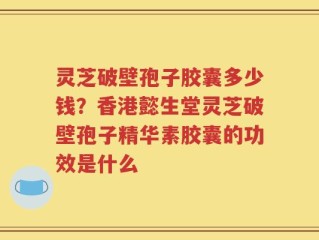 灵芝破壁孢子胶囊多少钱？香港懿生堂灵芝破壁孢子精华素胶囊的功效是什么