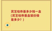 灵芝培养基多少钱一盒(灵芝培养基盒装价格是多少？)