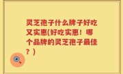 灵芝孢子什么牌子好吃又实惠(好吃实惠！哪个品牌的灵芝孢子最佳？)