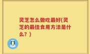 灵芝怎么做吃最好(灵芝的最佳食用方法是什么？)