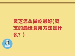 灵芝怎么做吃最好(灵芝的最佳食用方法是什么？)
