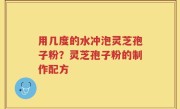 用几度的水冲泡灵芝孢子粉？灵芝孢子粉的制作配方