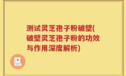 测试灵芝孢子粉破壁(破壁灵芝孢子粉的功效与作用深度解析)