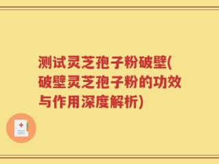 测试灵芝孢子粉破壁(破壁灵芝孢子粉的功效与作用深度解析)