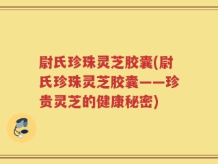 尉氏珍珠灵芝胶囊(尉氏珍珠灵芝胶囊——珍贵灵芝的健康秘密)