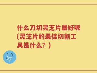 什么刀切灵芝片最好呢(灵芝片的最佳切割工具是什么？)