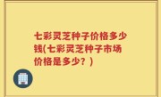 七彩灵芝种子价格多少钱(七彩灵芝种子市场价格是多少？)