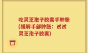 吃灵芝孢子胶囊手肿胀(缓解手部肿胀：试试灵芝孢子胶囊)