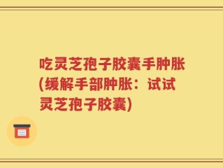 吃灵芝孢子胶囊手肿胀(缓解手部肿胀：试试灵芝孢子胶囊)