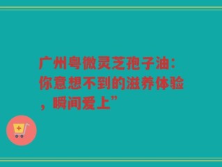 广州粤微灵芝孢子油：你意想不到的滋养体验，瞬间爱上”
