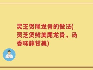 灵芝煲尾龙骨的做法(灵芝煲鲜美尾龙骨，汤香味醇甘美)