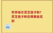 齐齐哈尔灵芝孢子粉？灵芝孢子粉在哪里能买到