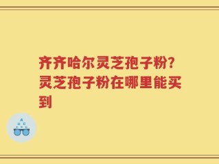 齐齐哈尔灵芝孢子粉？灵芝孢子粉在哪里能买到