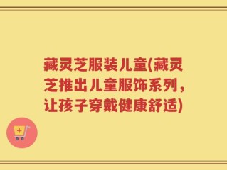 藏灵芝服装儿童(藏灵芝推出儿童服饰系列，让孩子穿戴健康舒适)